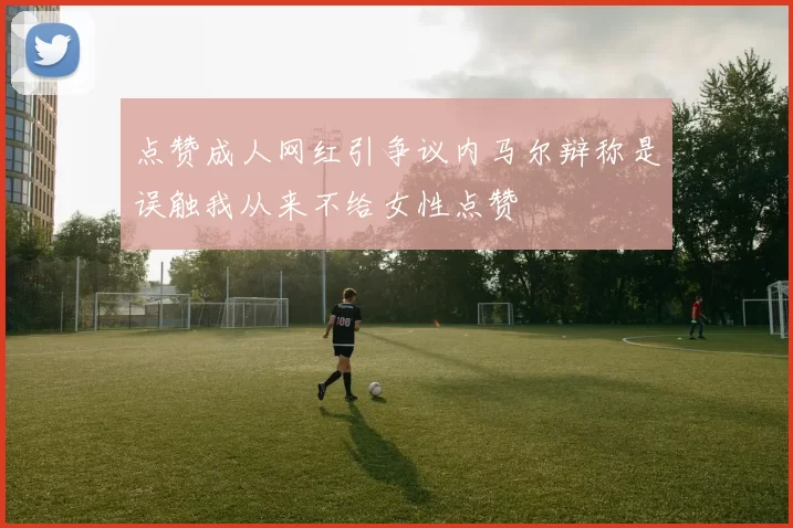 点赞成人网红引争议内马尔辩称是误触我从来不给女性点赞