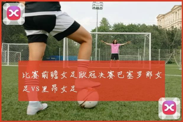 比赛前瞻女足欧冠决赛巴塞罗那女足vs里昂女足