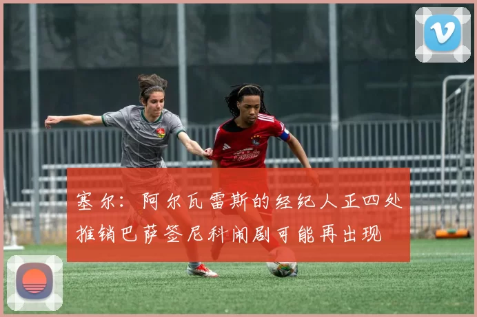 塞尔：阿尔瓦雷斯的经纪人正四处推销巴萨签尼科闹剧可能再出现