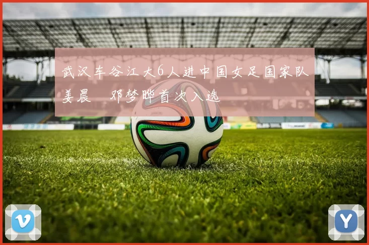 武汉车谷江大6人进中国女足国家队姜晨璟邓梦晔首次入选
