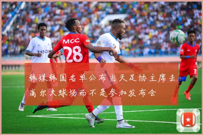 韩媒韩国名单公布当天足协主席去高尔夫球场而不是参加发布会