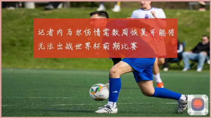 记者内马尔伤情需数周恢复可能将无法出战世界杯前期比赛