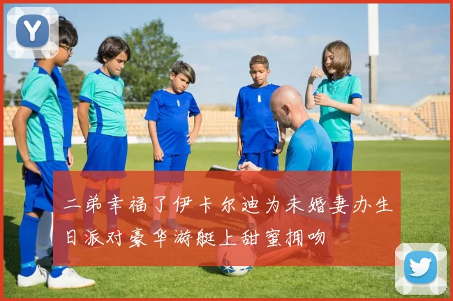 二弟幸福了伊卡尔迪为未婚妻办生日派对豪华游艇上甜蜜拥吻