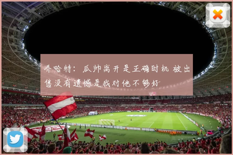 乔哈特：瓜帅离开是正确时机 被出售没有遗憾是我对他不够好