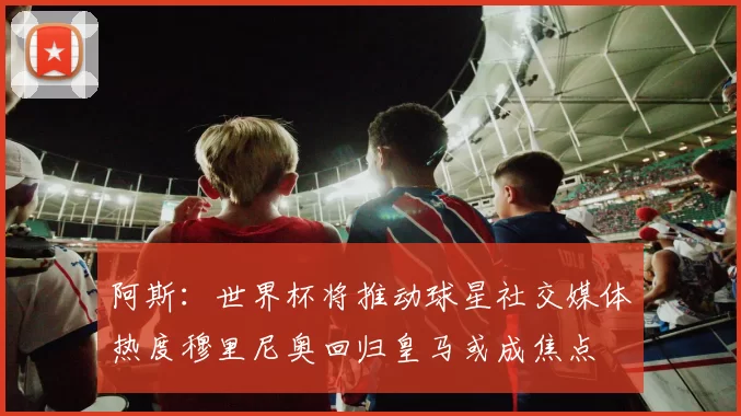 阿斯：世界杯将推动球星社交媒体热度穆里尼奥回归皇马或成焦点
